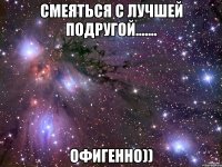 смеяться с лучшей подругой....... офигенно))