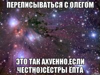 переписываться с олегом это так ахуенно,если честно)сёстры ёпта