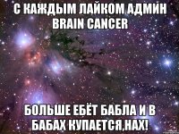 с каждым лайком админ brain cancer больше ебёт бабла и в бабах купается,нах!