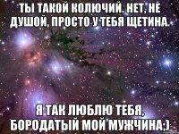 ты такой колючий. нет, не душой, просто у тебя щетина. я так люблю тебя, бородатый мой мужчина;)