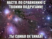 настя, по сравнению с твоими подругами! ты самая ох*енная!