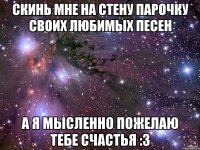 скинь мне на стену парочку своих любимых песен а я мысленно пожелаю тебе счастья :3