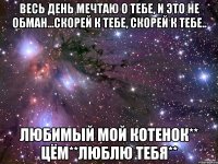 весь день мечтаю о тебе, и это не обман...скорей к тебе, скорей к тебе.. любимый мой котенок** цём**люблю тебя**