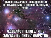 веди себя хорошо :* я волнуюсь. и если будешь пить пиво не садись за руль :* одевайся теплее:* и не забудь выпить лекарства