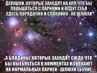 девушки, которые заходят на апп что бы пообщаться с парнями и ведут себя здесь порядочно и спокойно - не шлюхи а блядины, которые заходят сюда что бы выебнуться в комментах и тявкают на нормальных парней - шлюхи ебучие