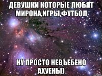 девушки которые любят мирона,игры,футбол ну просто невъебено ахуены)