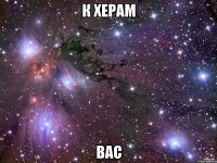 к херам вас