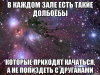 в каждом зале есть такие долбоёбы которые приходят качаться, а не попиздеть с друганами