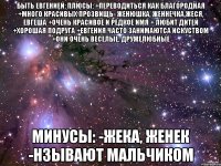 быть евгенией: плюсы: +переводиться как благородная +много красивых прозвищь- женюшка, женнечка,жеся, евгеша +очень красивое и редкое имя + любит дитей +хорошая подруга +евгения часто занимаютса искуством +они очень веселые, дружелюбные минусы: -жека, женек -нзывают мальчиком
