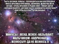 быть евгенией: плюсы: +переводиться как благородная +много красивых прозвищь- женюшка, женнечка,жеся, евгеша +очень красивое и редкое имя + любит дитей +хорошая подруга +евгения часто занимаютса искуством +они очень веселые, дружелюбные минусы: -жека, женек -называют мальчиком -капризная -женюсь!!!-да не женюсь я