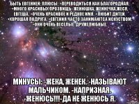 быть евгенией: плюсы: +переводиться как благородная. +много красивых прозвищь- женюшка, женнечка,жеся, евгеша. +очень красивое и редкое имя. +любит дитей. +хорошая подруга. +евгения часто занимаютса искуством. +они очень веселые, дружелюбные. минусы: -жека, женек. -называют мальчиком. -капризная. -женюсь!!!-да не женюсь я.