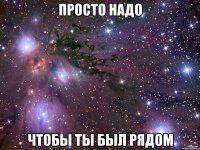 просто надо чтобы ты был рядом