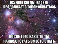 охуенно когда человек продолжает с тобой общаться после того как в т9 ты написал срать вместо спать