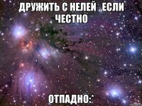 дружить с нелей , если честно отпадно:*