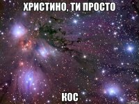 христино, ти просто кос