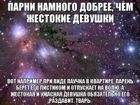 парни намного добрее, чем жестокие девушки вот например при виде паучка в квартире, парень берёт его листиком и отпускает на волю, а жестокая и ужасная девушка обязательно его раздавит. тварь.