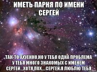 иметь парня по имени сергей так-то ахуенно,но у тебя одна проблема у тебя много знакомых с именем сергей...хотя пох....сергей я люблю тебя