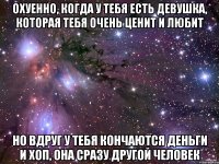 охуенно, когда у тебя есть девушка, которая тебя очень ценит и любит но вдруг у тебя кончаются деньги и хоп, она сразу другой человек