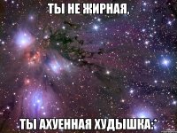 ты не жирная, ты ахуенная худышка:*