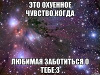 это охуенное чувство,когда любимая заботиться о тебе;3