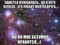 кажется влюбилась... но в него нельзя... его любит моя подруга.. но он мне безумно нравится...:(*