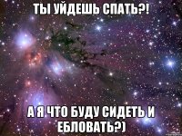 ты уйдешь спать?! а я что буду сидеть и ебловать?)