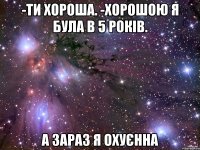 -ти хороша. -хорошою я була в 5 років. а зараз я охуєнна