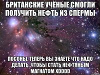 британские учёные смогли получить нефть из спермы посоны, теперь вы знаете что надо делать, чтобы стать нефтяным магнатом xdddd