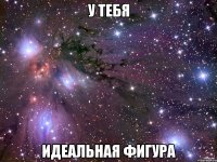 у тебя идеальная фигура