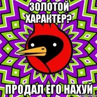 золотой характер? продал его нахуй