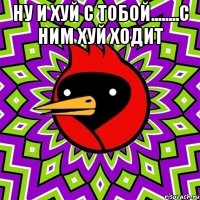 ну и хуй с тобой........с ним хуй ходит 