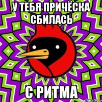 у тебя причёска сбилась с ритма