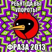 ребят да вы упороты фраза 2013