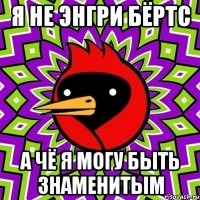 я не энгри бёртс а чё я могу быть знаменитым