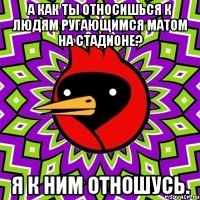 а как ты относишься к людям ругающимся матом на стадионе? я к ним отношусь.