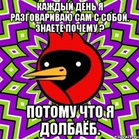 каждый день я разговариваю сам с собой. знаете почему ? потому что я долбаёб.