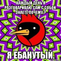 каждый день я разговариваю сам с собой. знаете почему ? я ебанутый.