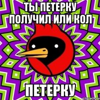 ты петерку получил или кол петерку