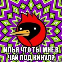  илья что ты мне в чай под кинул?