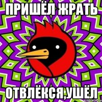 пришёл жрать отвлёкся,ушёл