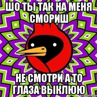шо ты так на меня смориш не смотри а то глаза выклюю
