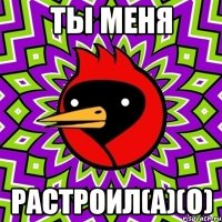 ты меня растроил(а)(о)