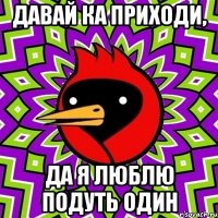 давай ка приходи, да я люблю подуть один