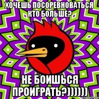 хочешь посоревноваться кто больше? не боишься проиграть?))))))