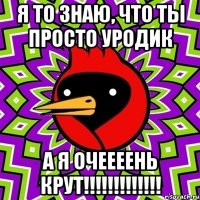 я то знаю, что ты просто уродик а я очеееень крут!!!