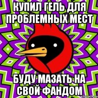 купил гель для проблемных мест буду мазать на свой фандом