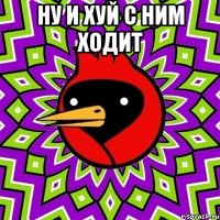 ну и хуй с ним ходит 