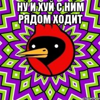 ну и хуй с ним рядом ходит 