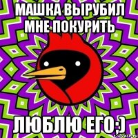 машка вырубил мне покурить люблю его;)