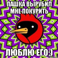 пашка вырубил мне покурить люблю его;)